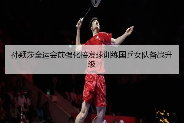 孙颖莎全运会前强化接发球训练国乒女队备战升级